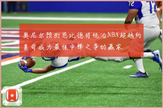 奥尼尔预测恩比德将统治NBA超越约基奇成为最佳中锋之争的赢家