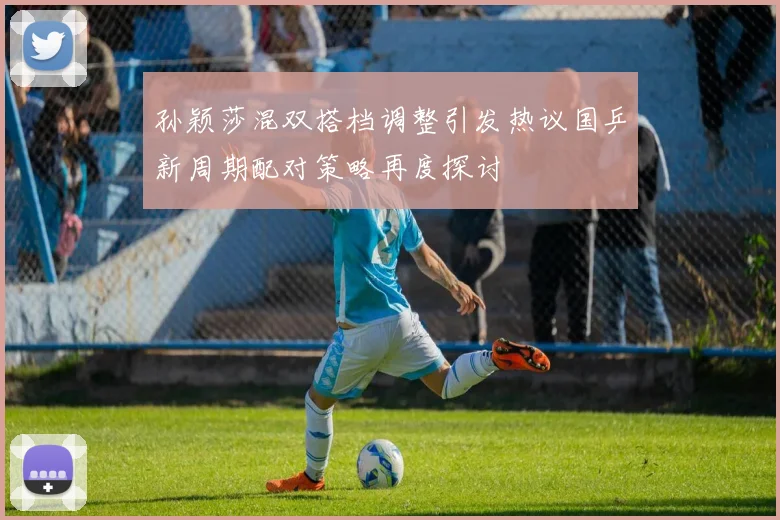 孙颖莎混双搭档调整引发热议国乒新周期配对策略再度探讨