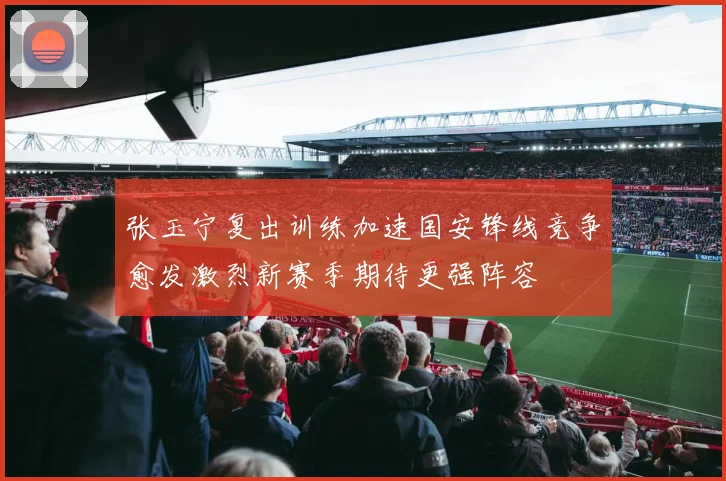 张玉宁复出训练加速国安锋线竞争愈发激烈新赛季期待更强阵容