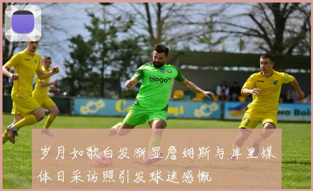 岁月如歌白发渐显詹姆斯与库里媒体日采访照引发球迷感慨
