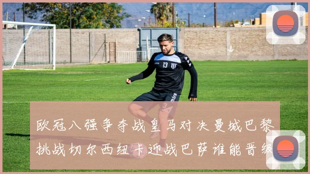 欧冠八强争夺战皇马对决曼城巴黎挑战切尔西纽卡迎战巴萨谁能晋级
