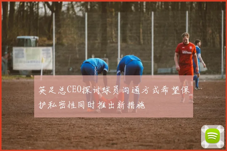 英足总CEO探讨球员沟通方式希望保护私密性同时推出新措施