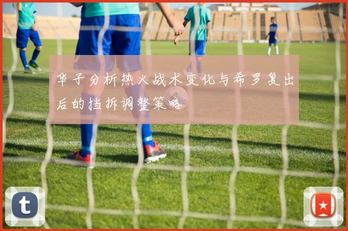 华子分析热火战术变化与希罗复出后的挡拆调整策略