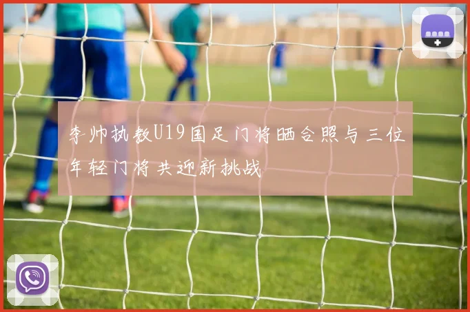李帅执教U19国足门将晒合照与三位年轻门将共迎新挑战