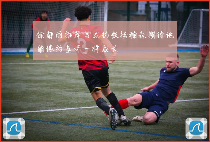 徐静雨推荐马龙执教杨瀚森期待他能像约基奇一样成长
