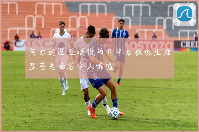 阿尔达图兰退役两年半后教练生涯显苍老面容令人唏嘘