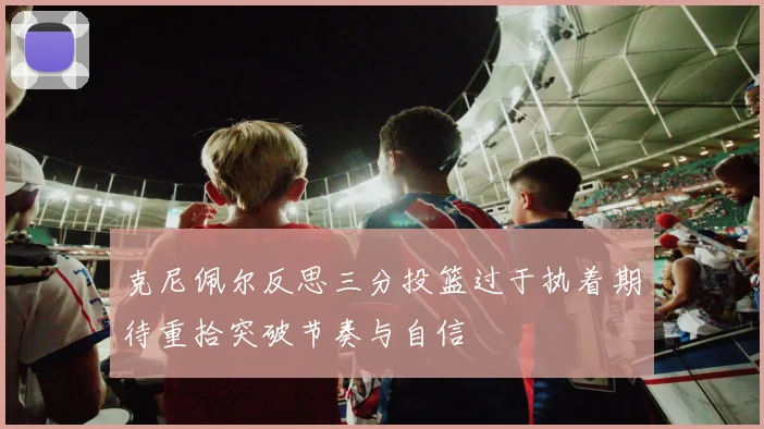 克尼佩尔反思三分投篮过于执着期待重拾突破节奏与自信