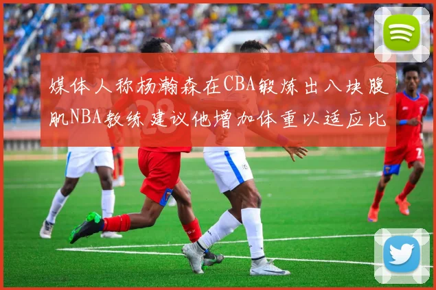 媒体人称杨瀚森在CBA锻炼出八块腹肌NBA教练建议他增加体重以适应比赛