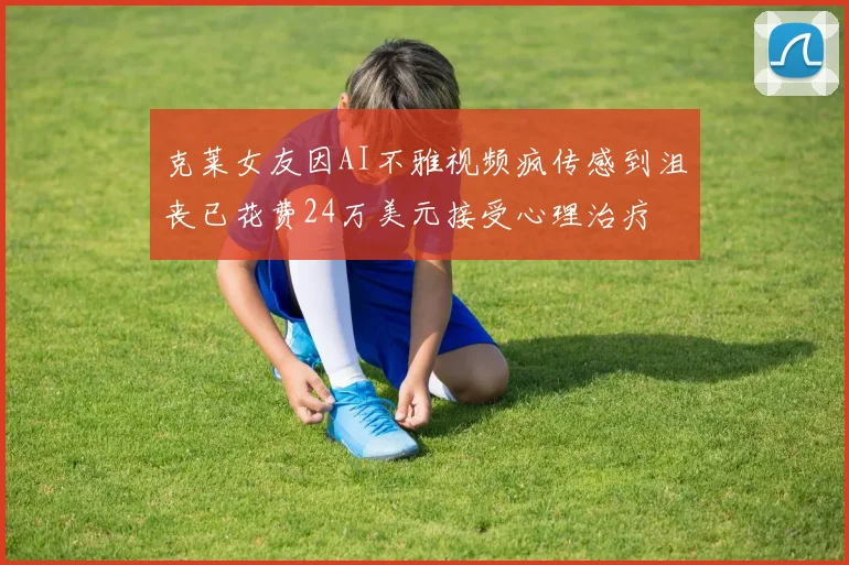 克莱女友因AI不雅视频疯传感到沮丧已花费24万美元接受心理治疗
